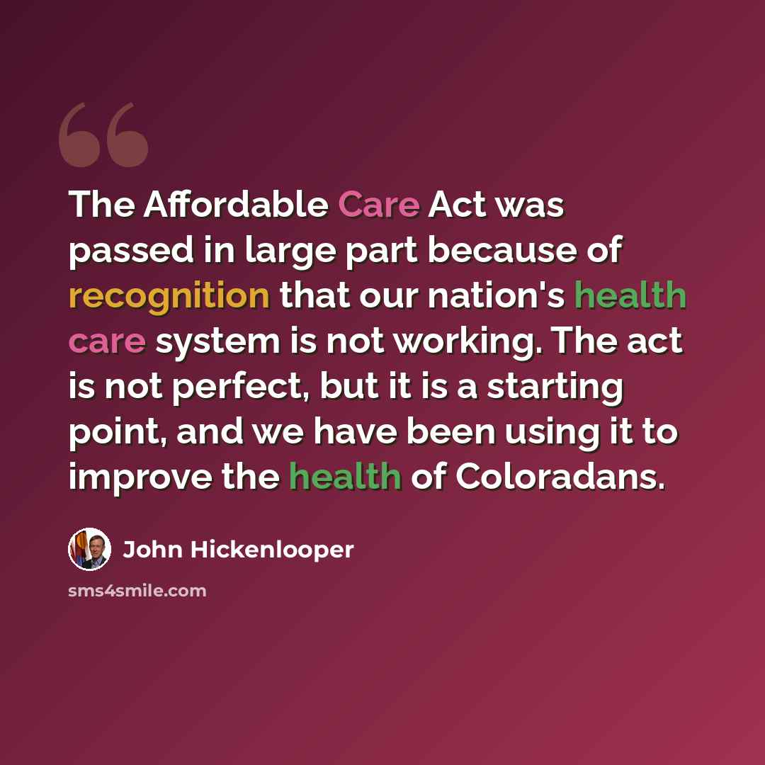 “The Affordable Care Act was passed in large part because of recognition that our nation's health care system is not working. The act is not perfect, but it is a starting point, and we have been using it to improve the health of Coloradans.” quote by John Hickenlooper