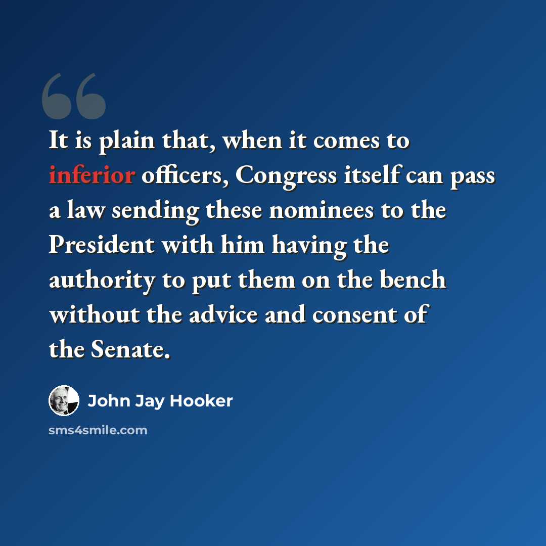 “It is plain that, when it comes to inferior officers, Congress itself can pass a law sending these nominees to the President with him having the authority to put them on the bench without the advice and consent of the Senate.” quote by John Jay Hooker