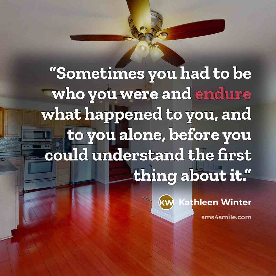 “Sometimes you had to be who you were and endure what happened to you, and to you alone, before you could understand the first thing about it.” quote by Kathleen Winter