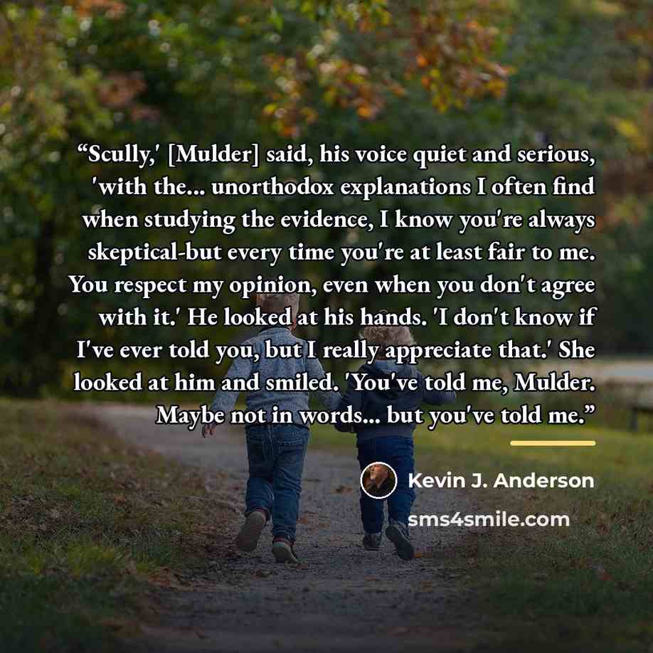 “Scully,' [Mulder] said, his voice quiet and serious, 'with the... unorthodox explanations I often find when studying the evidence, I know you're always skeptical-but every time you're at least fair to me. You respect my opinion, even when you don't agree with it.' He looked at his hands. 'I don't…” quote by Kevin J. Anderson