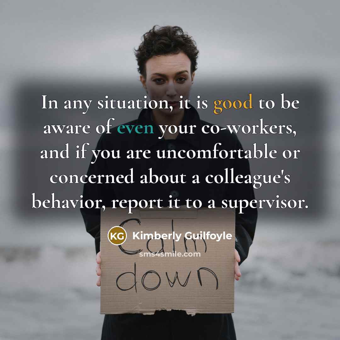 “In any situation, it is good to be aware of even your co-workers, and if you are uncomfortable or concerned about a colleague's behavior, report it to a supervisor.” quote by Kimberly Guilfoyle