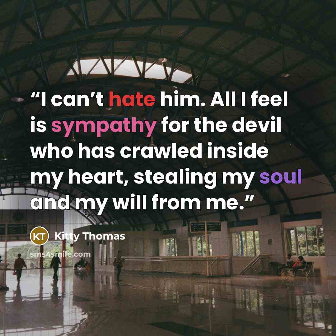 “I can’t hate him. All I feel is sympathy for the devil who has crawled inside my heart, stealing my soul and my will from me.” quote by Kitty Thomas