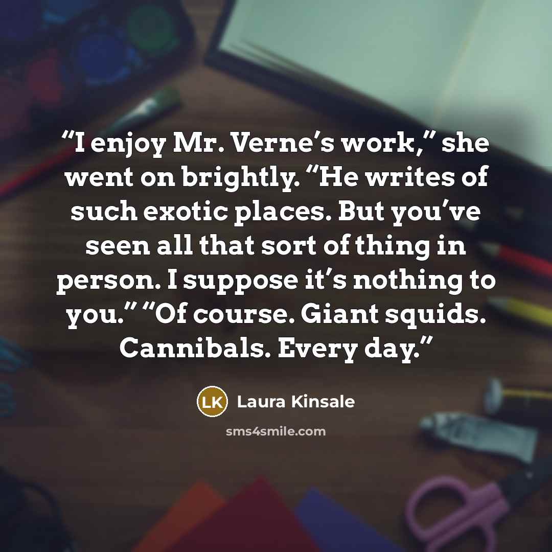 “I enjoy Mr. Verne’s work,” she went on brightly. “He writes of such exotic places. But you’ve seen all that sort of thing in person. I suppose it’s nothing to you.” “Of course. Giant squids. Cannibals. Every day.” quote by Laura Kinsale