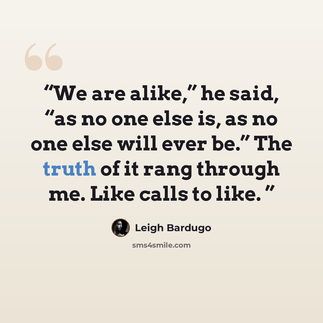 “We are alike,” he said, “as no one else is, as no one else will ever be.” The truth of it rang through me. Like calls to like.” quote by Leigh Bardugo