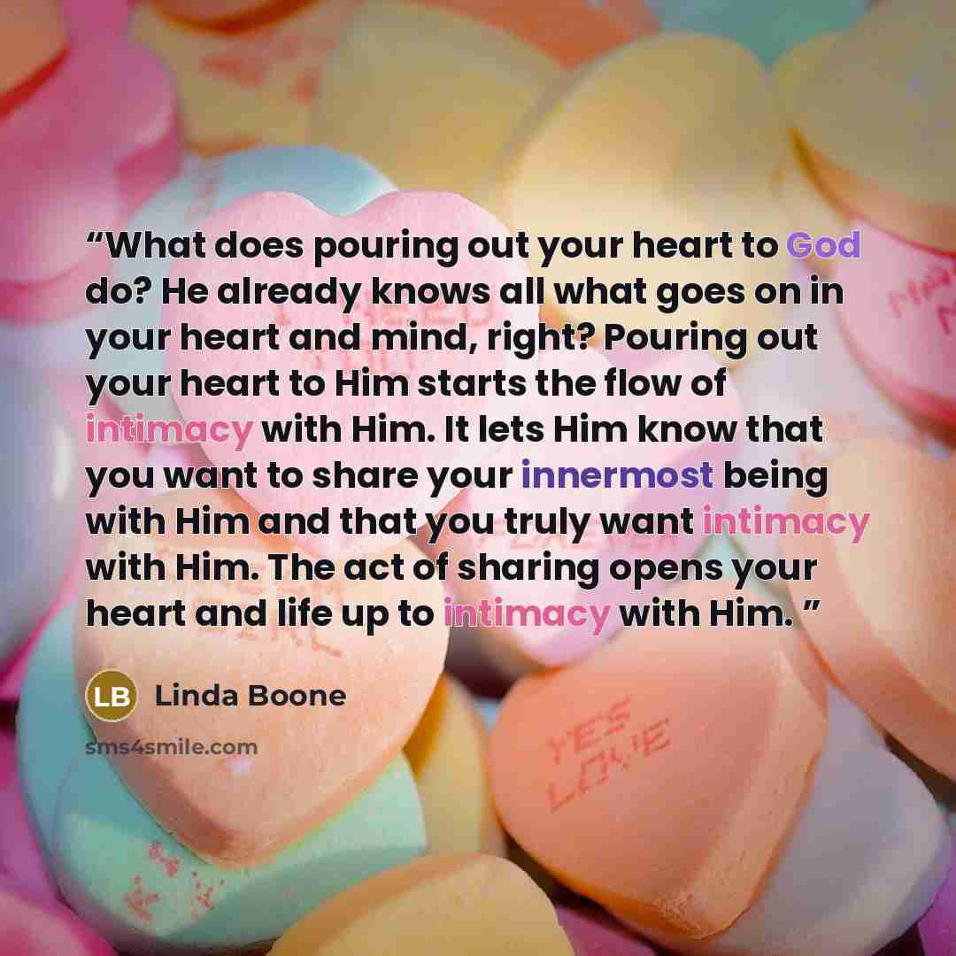 “What does pouring out your heart to God do? He already knows all what goes on in your heart and mind, right? Pouring out your heart to Him starts the flow of intimacy with Him. It lets Him know that you want to share your innermost being with Him and that you truly want intimacy with Him. The act…” quote by Linda Boone