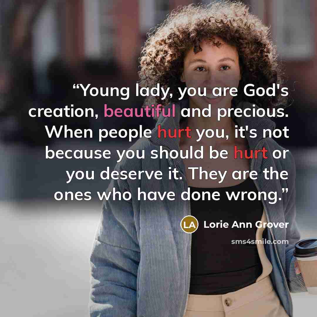 “Young lady, you are God's creation, beautiful and precious. When people hurt you, it's not because you should be hurt or you deserve it. They are the ones who have done wrong.” quote by Lorie Ann Grover