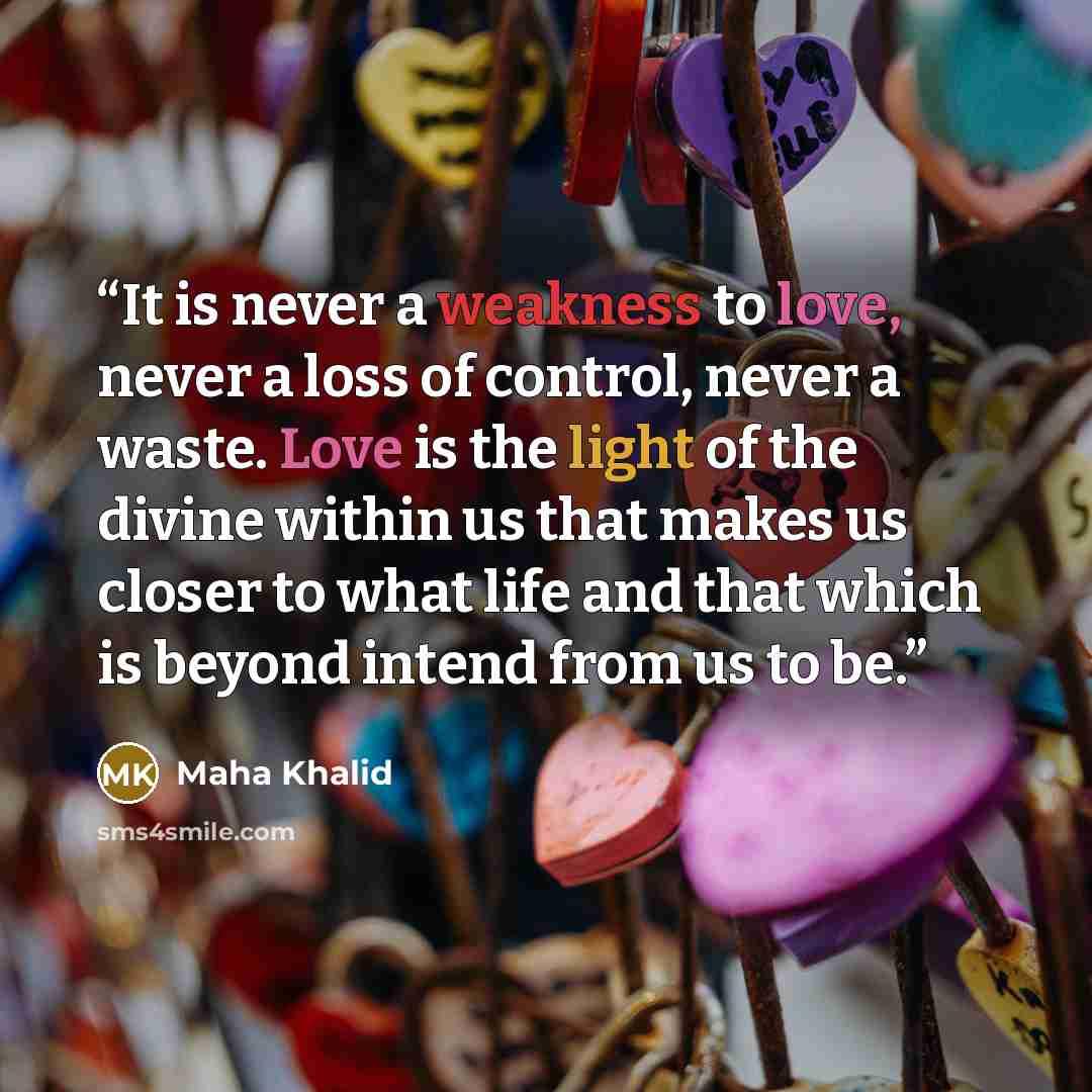 “It is never a weakness to love, never a loss of control, never a waste. Love is the light of the divine within us that makes us closer to what life and that which is beyond intend from us to be.” quote by Maha Khalid