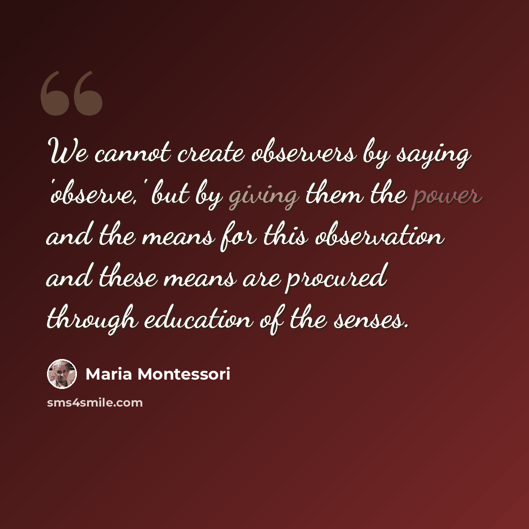 “We cannot create observers by saying 'observe,' but by giving them the power and the means for this observation and these means are procured through education of the senses.” quote by Maria Montessori