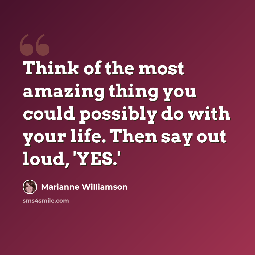 “Think of the most amazing thing you could possibly do with your life. Then say out loud, 'YES.'” quote by Marianne Williamson