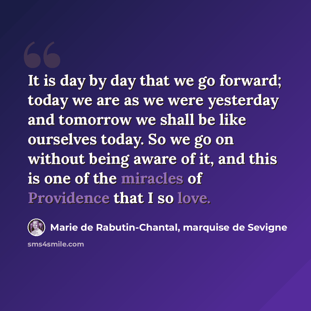 “It is day by day that we go forward; today we are as we were yesterday and tomorrow we shall be like ourselves today. So we go on without being aware of it, and this is one of the miracles of Providence that I so love.” quote by Marie de Rabutin-Chantal, marquise de Sevigne