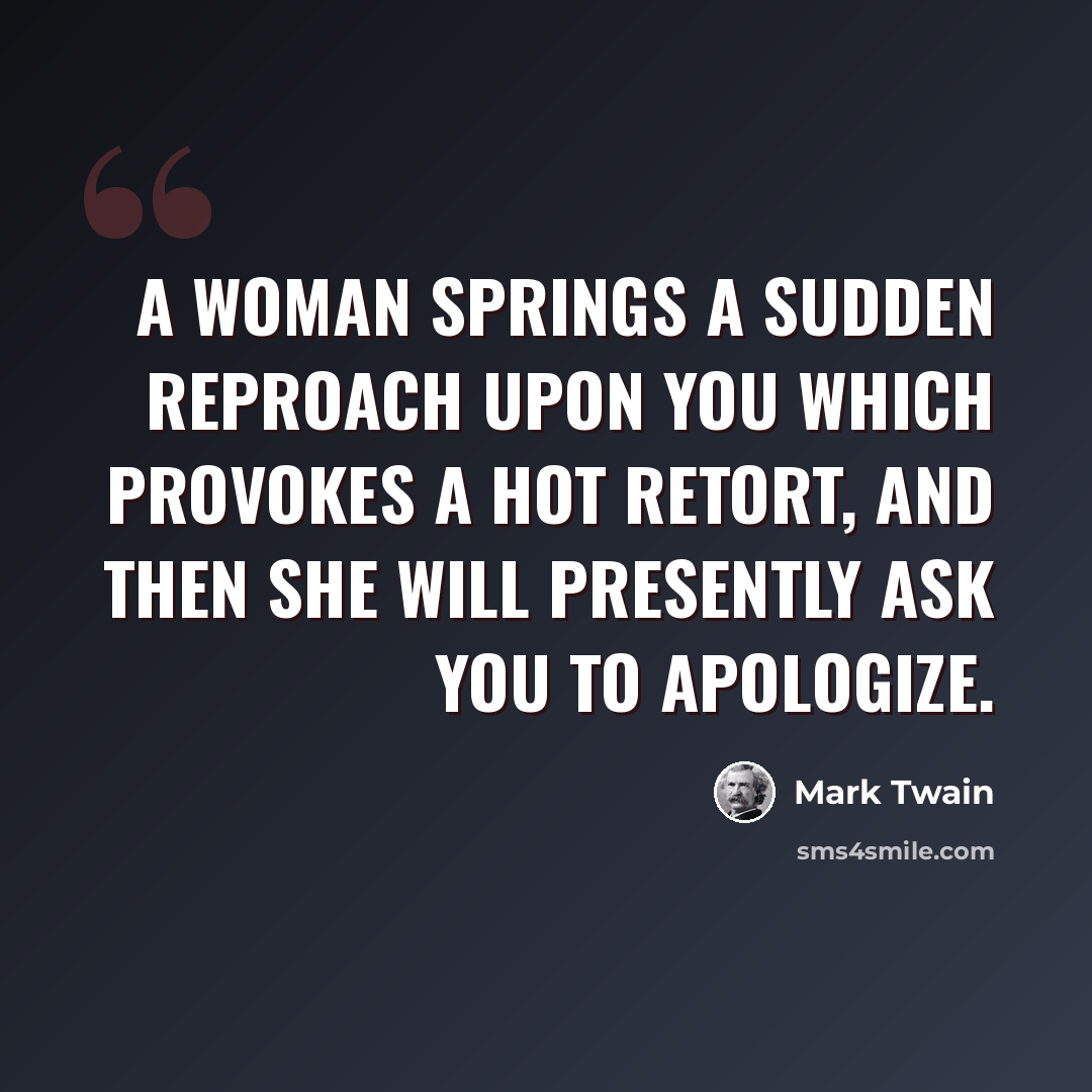 “A woman springs a sudden reproach upon you which provokes a hot retort, and then she will presently ask you to apologize.” quote by Mark Twain