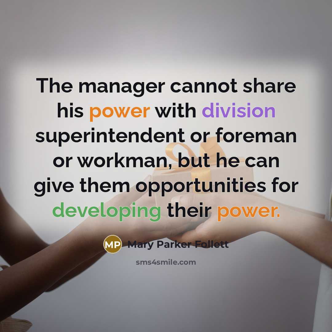 “The manager cannot share his power with division superintendent or foreman or workman, but he can give them opportunities for developing their power.” quote by Mary Parker Follett