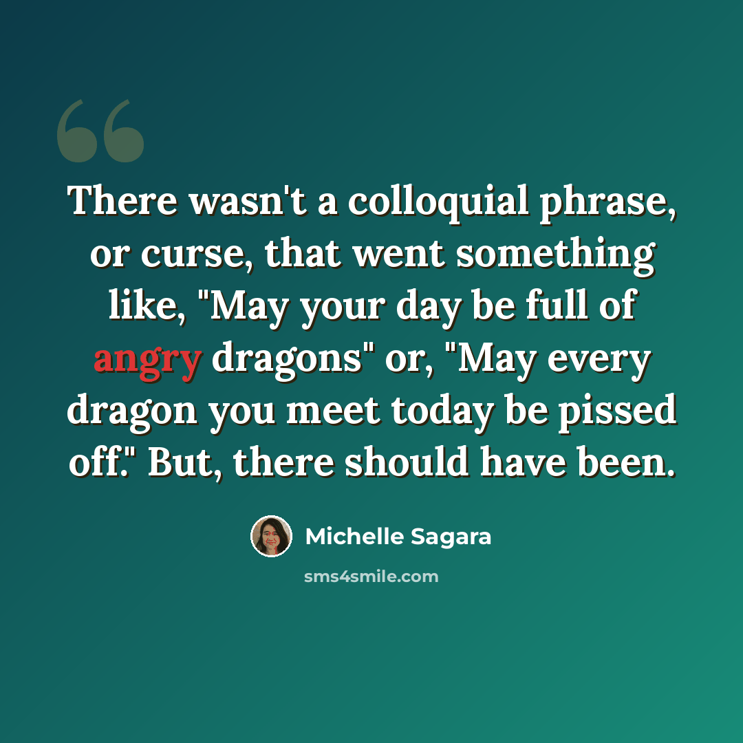 “There wasn't a colloquial phrase, or curse, that went something like, "May your day be full of angry dragons" or, "May every dragon you meet today be pissed off." But, there should have been.” quote by Michelle Sagara