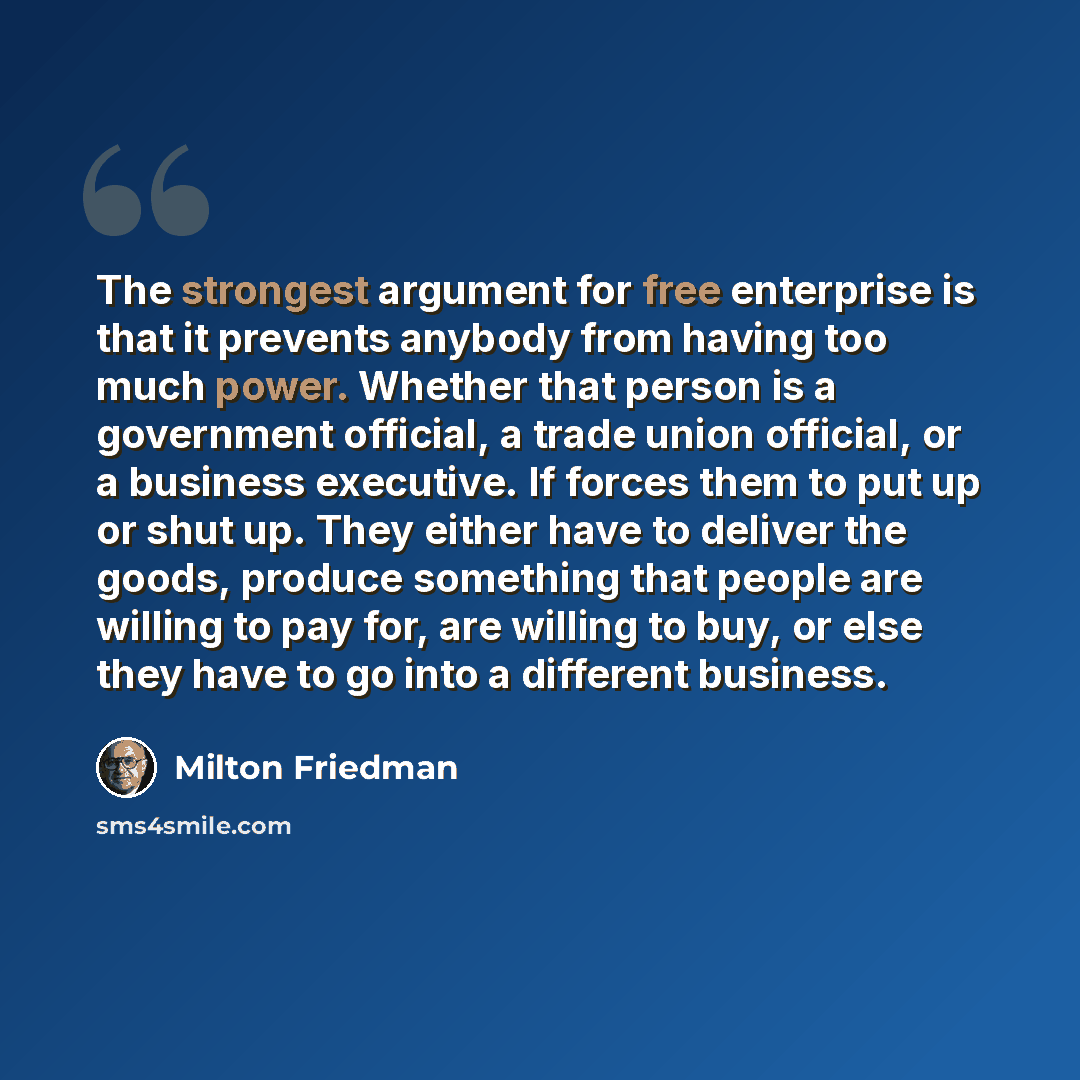 “The strongest argument for free enterprise is that it prevents anybody from having too much power. Whether that person is a government official, a trade union official, or a business executive. If forces them to put up or shut up. They either have to deliver the goods, produce something that…” quote by Milton Friedman
