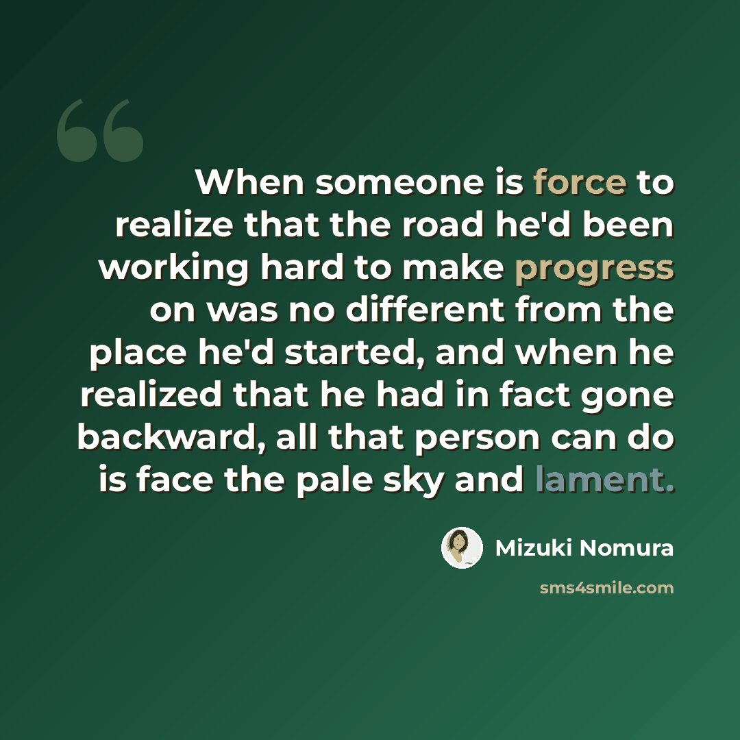 “When someone is force to realize that the road he'd been working hard to make progress on was no different from the place he'd started, and when he realized that he had in fact gone backward, all that person can do is face the pale sky and lament.” quote by Mizuki Nomura
