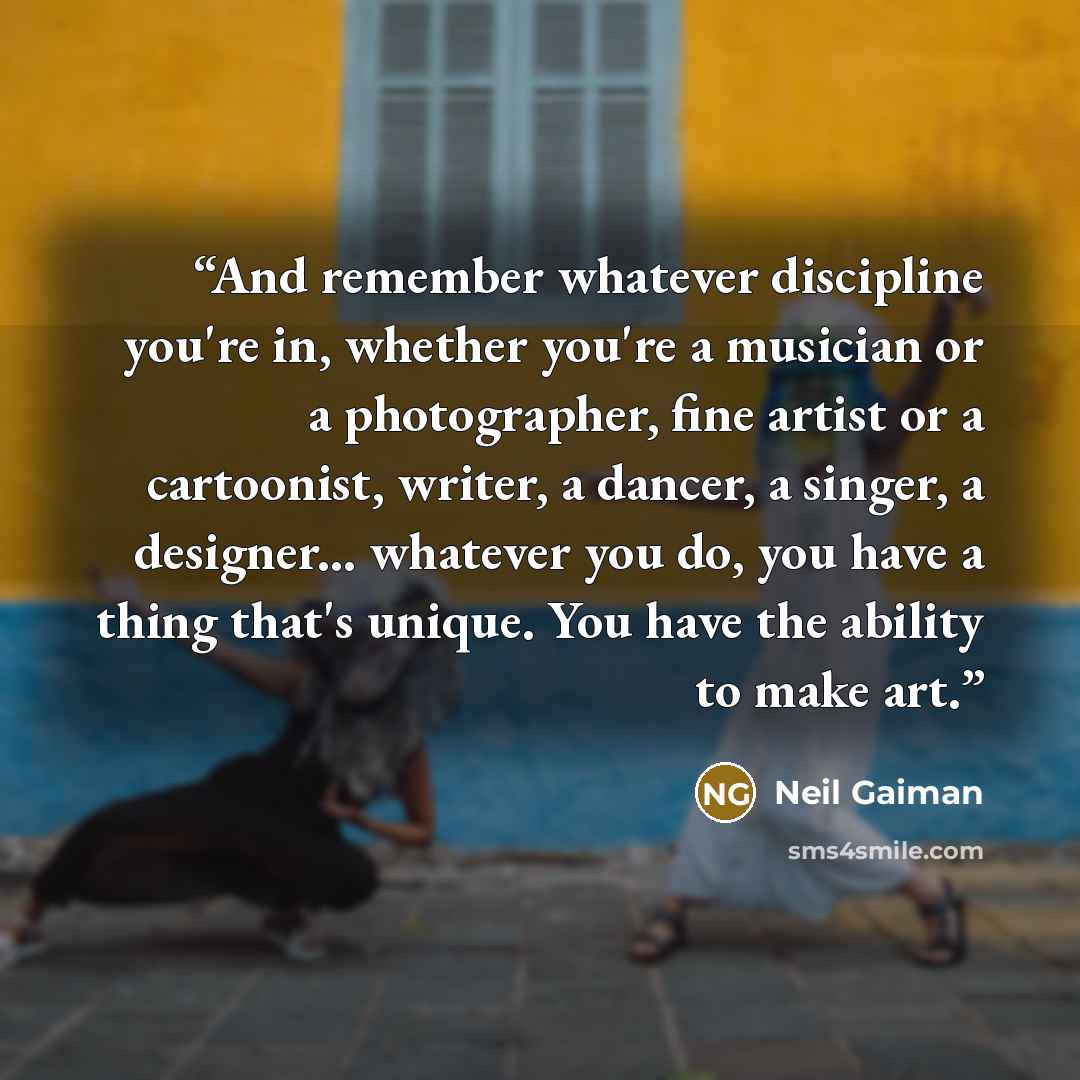 “And remember whatever discipline you're in, whether you're a musician or a photographer, fine artist or a cartoonist, writer, a dancer, a singer, a designer... whatever you do, you have a thing that's unique. You have the ability to make art.” quote by Neil Gaiman