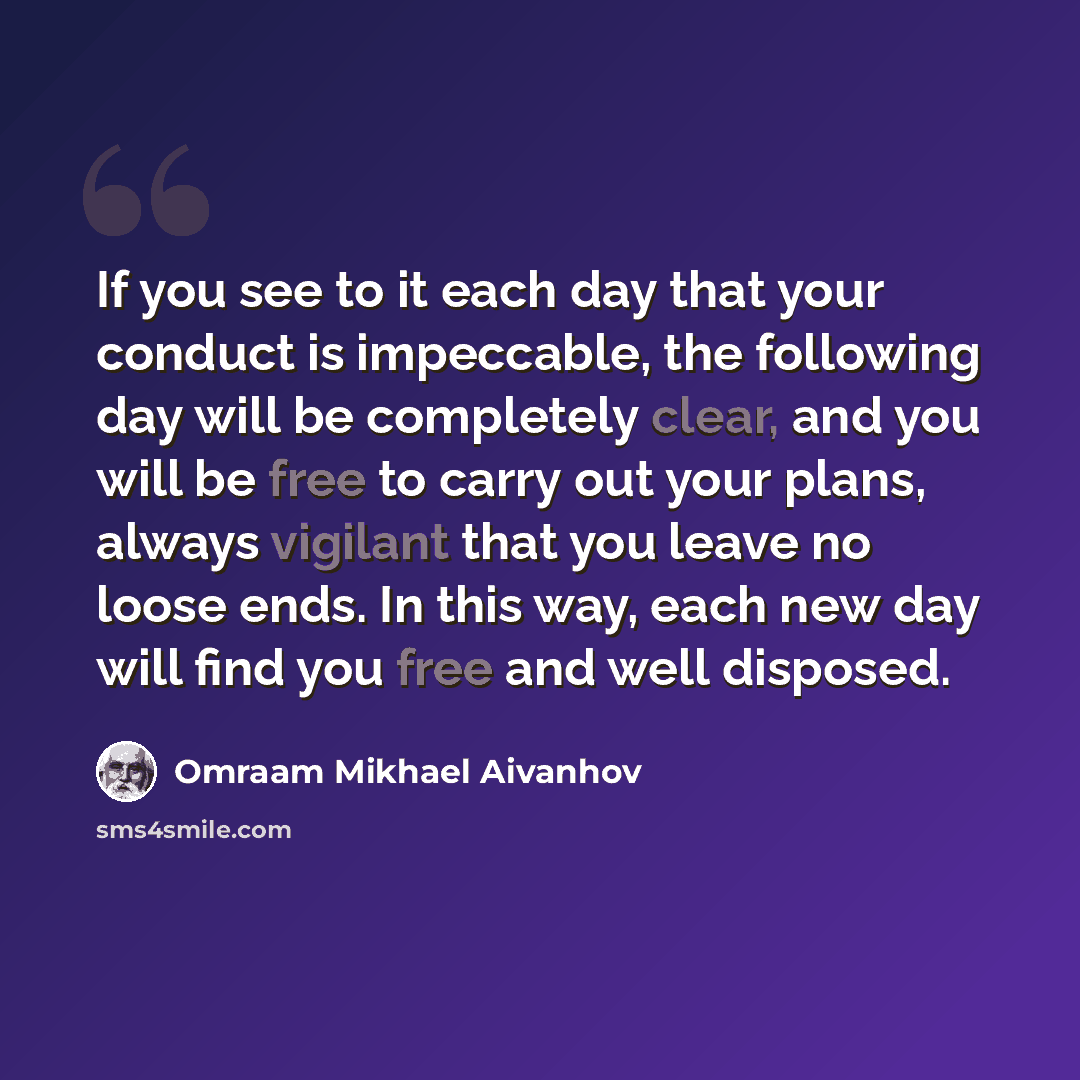 “If you see to it each day that your conduct is impeccable, the following day will be completely clear, and you will be free to carry out your plans, always vigilant that you leave no loose ends. In this way, each new day will find you free and well disposed.” quote by Omraam Mikhael Aivanhov
