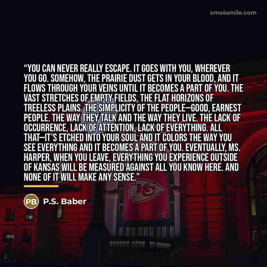 “You can never really escape. It goes with you, wherever you go. Somehow, the prairie dust gets in your blood, and it flows through your veins until it becomes a part of you. The vast stretches of empty fields, the flat horizons of treeless plains. The simplicity of the people—good, earnest people…” quote by P.S. Baber