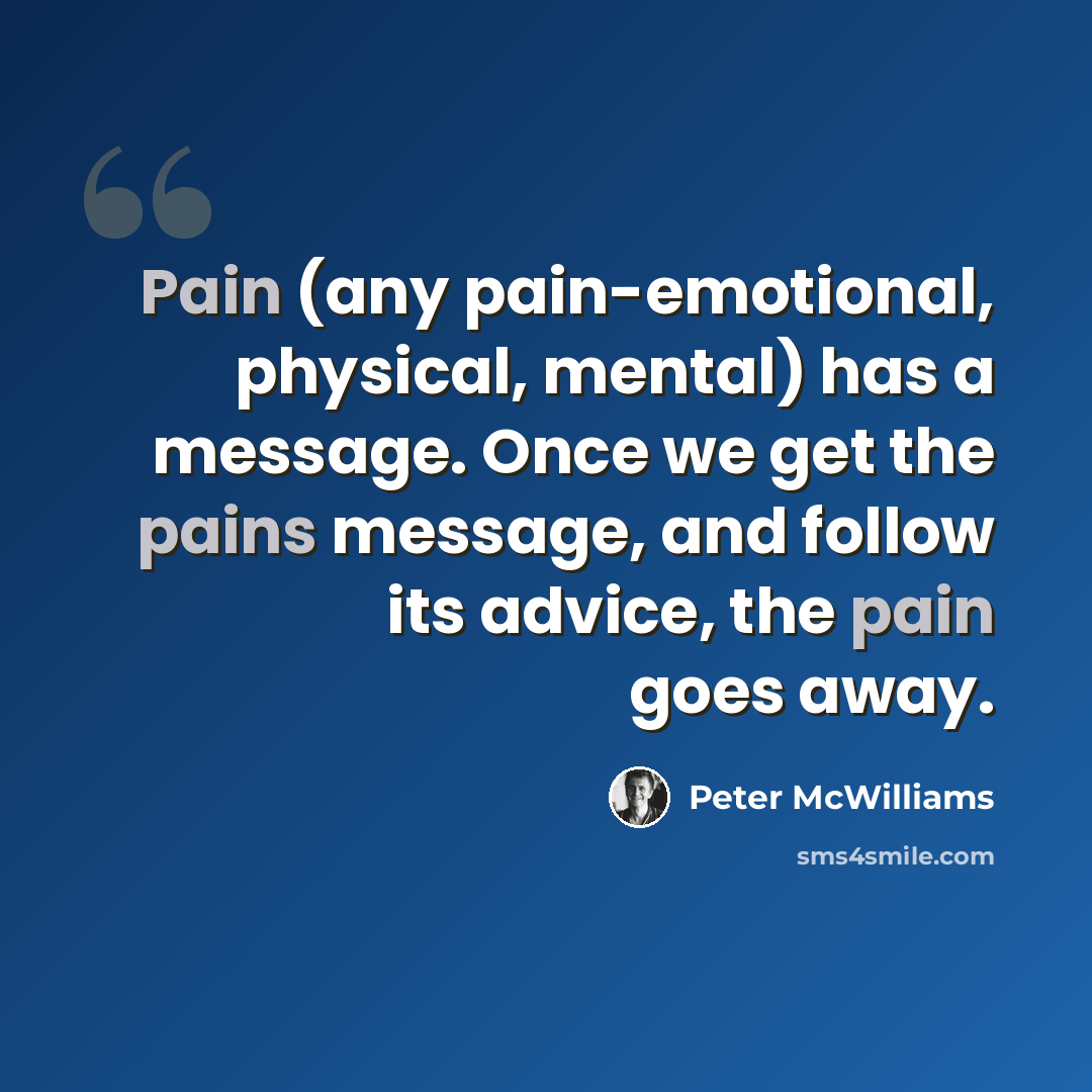 “Pain (any pain-emotional, physical, mental) has a message. Once we get the pains message, and follow its advice, the pain goes away.” quote by Peter McWilliams