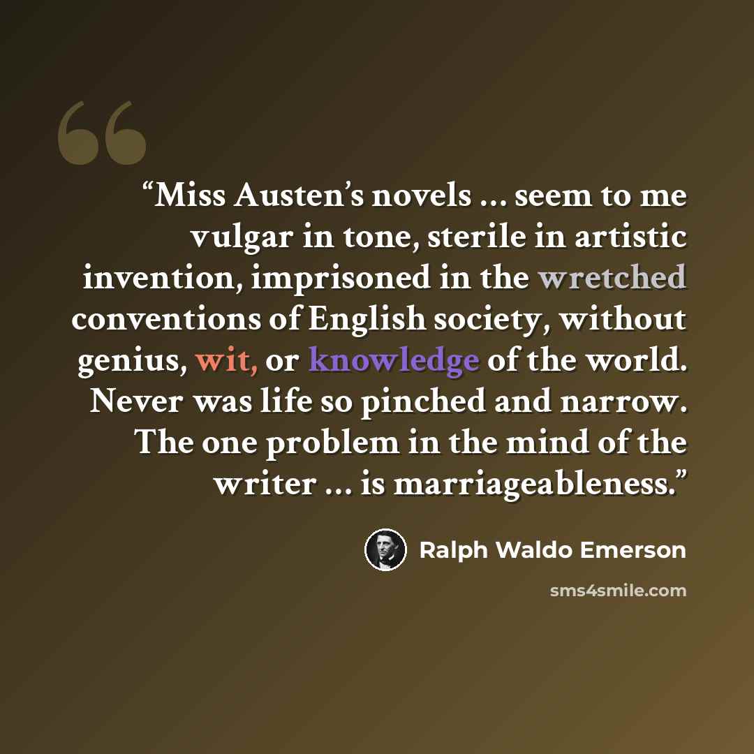 “Miss Austen’s novels … seem to me vulgar in tone, sterile in artistic invention, imprisoned in the wretched conventions of English society, without genius, wit, or knowledge of the world. Never was life so pinched and narrow. The one problem in the mind of the writer … is marriageableness.” quote by Ralph Waldo Emerson