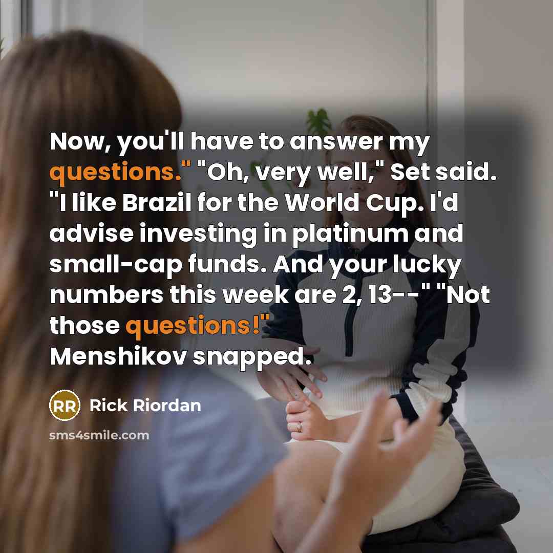 “Now, you'll have to answer my questions." "Oh, very well," Set said. "I like Brazil for the World Cup. I'd advise investing in platinum and small-cap funds. And your lucky numbers this week are 2, 13--" "Not those questions!" Menshikov snapped.” quote by Rick Riordan