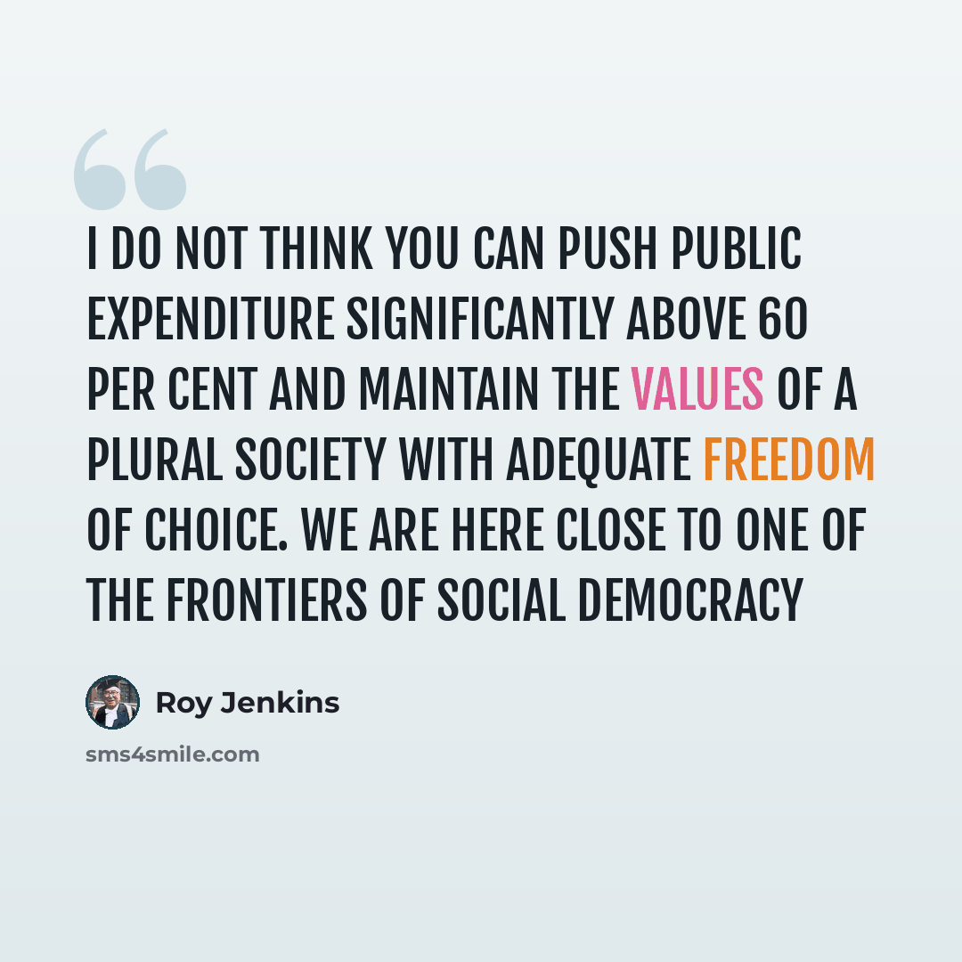 “I do not think you can push public expenditure significantly above 60 per cent and maintain the values of a plural society with adequate freedom of choice. We are here close to one of the frontiers of social democracy” quote by Roy Jenkins