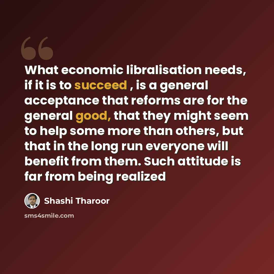 “What economic libralisation needs, if it is to succeed , is a general acceptance that reforms are for the general good, that they might seem to help some more than others, but that in the long run everyone will benefit from them. Such attitude is far from being realized” quote by Shashi Tharoor