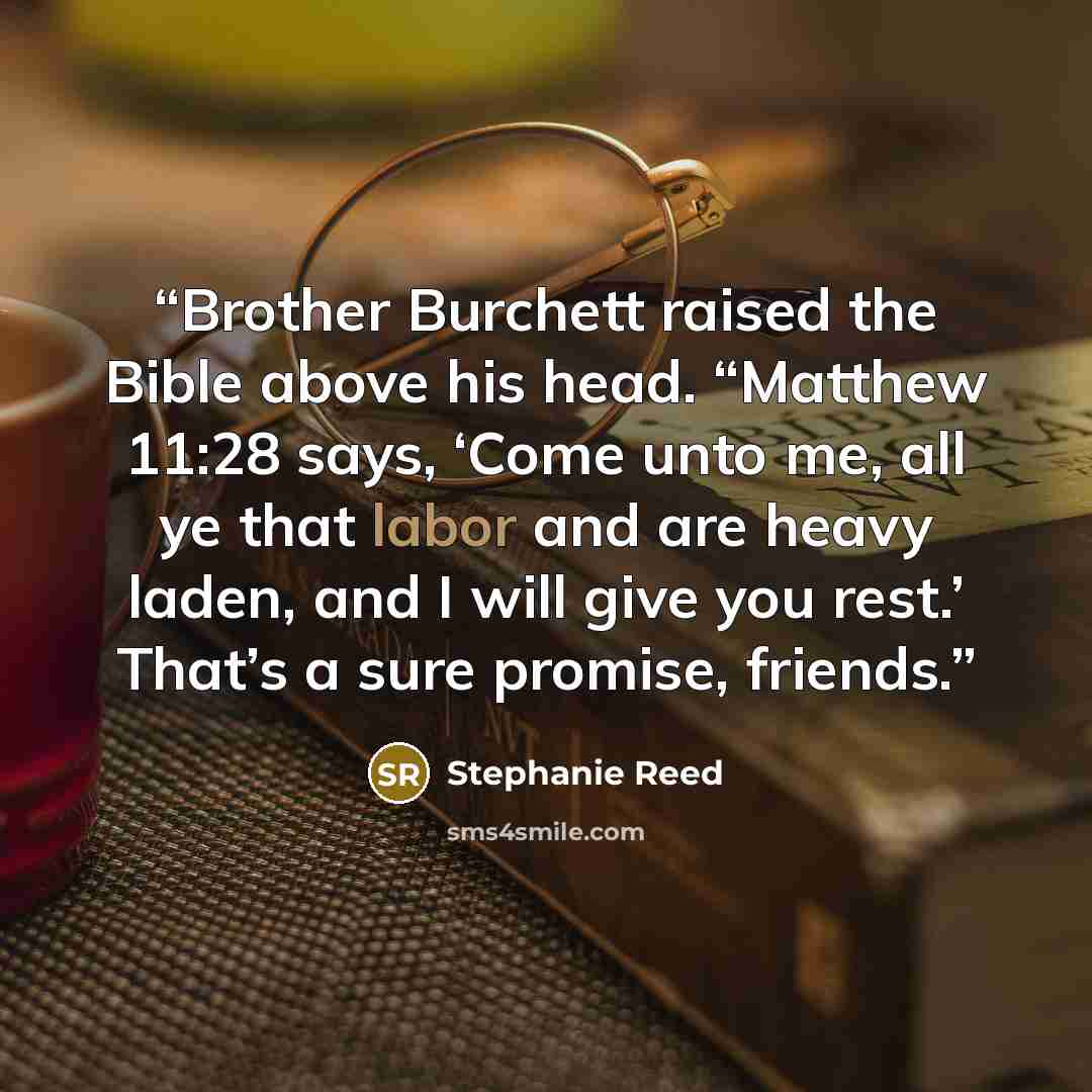 “Brother Burchett raised the Bible above his head. “Matthew 11:28 says, ‘Come unto me, all ye that labor and are heavy laden, and I will give you rest.’ That’s a sure promise, friends.” quote by Stephanie Reed