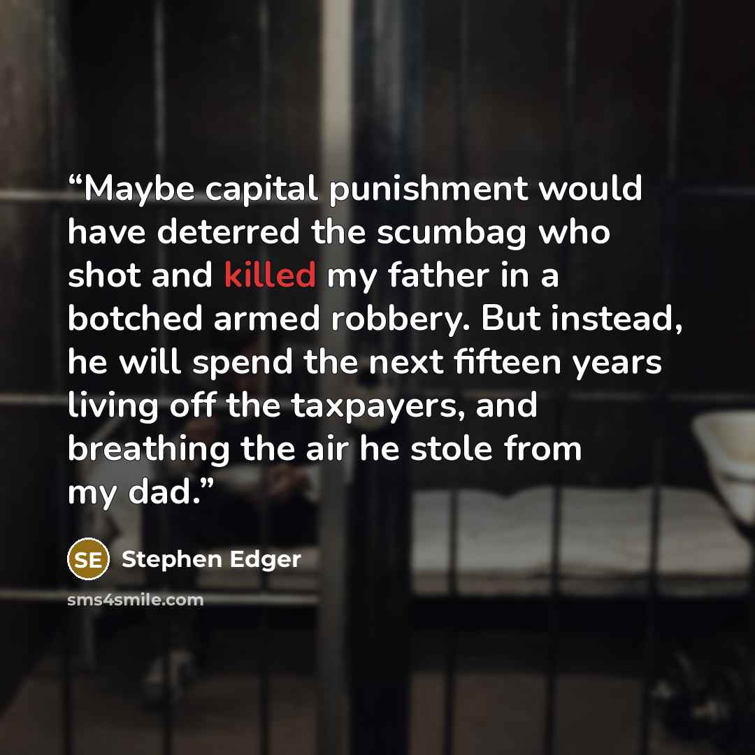 “Maybe capital punishment would have deterred the scumbag who shot and killed my father in a botched armed robbery. But instead, he will spend the next fifteen years living off the taxpayers, and breathing the air he stole from my dad.” quote by Stephen Edger