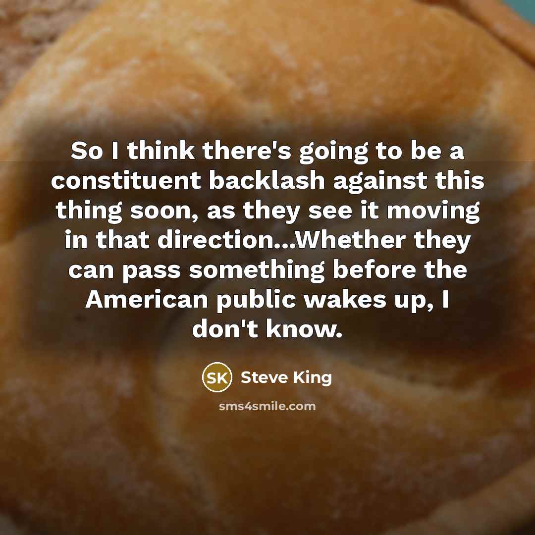 “So I think there's going to be a constituent backlash against this thing soon, as they see it moving in that direction...Whether they can pass something before the American public wakes up, I don't know.” quote by Steve King