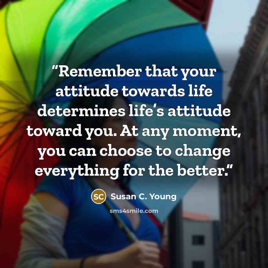 “Remember that your attitude towards life determines life’s attitude toward you. At any moment, you can choose to change everything for the better.” quote by Susan C. Young