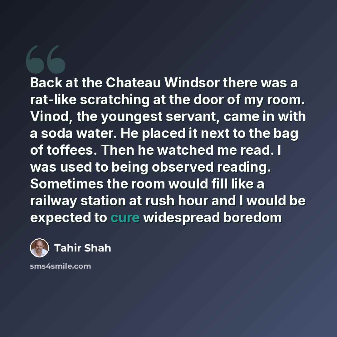 “Back at the Chateau Windsor there was a rat-like scratching at the door of my room. Vinod, the youngest servant, came in with a soda water. He placed it next to the bag of toffees. Then he watched me read. I was used to being observed reading. Sometimes the room would fill like a railway station…” quote by Tahir Shah