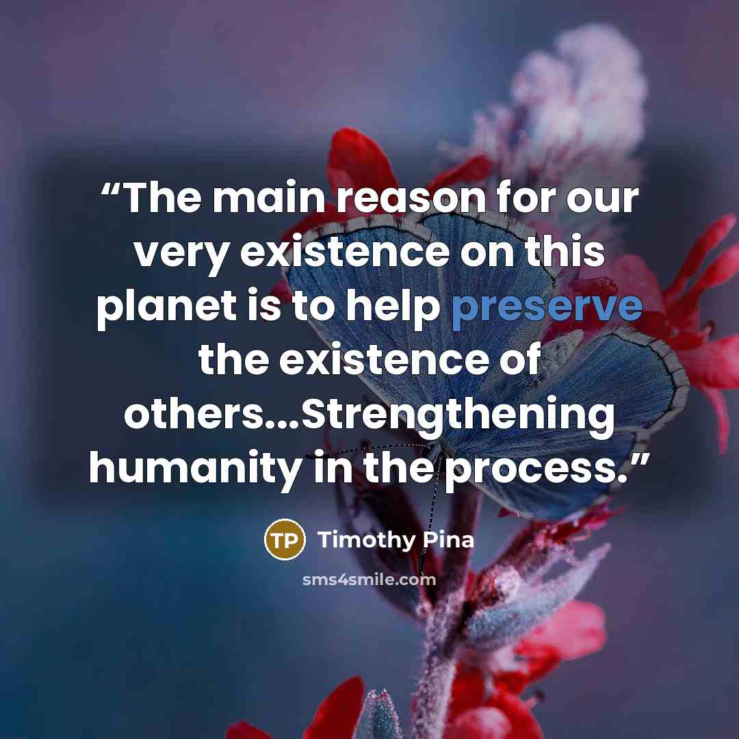 “The main reason for our very existence on this planet is to help preserve the existence of others...Strengthening humanity in the process.” quote by Timothy Pina