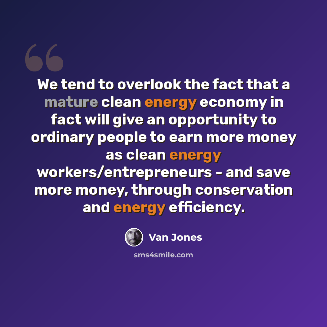 “We tend to overlook the fact that a mature clean energy economy in fact will give an opportunity to ordinary people to earn more money as clean energy workers/entrepreneurs - and save more money, through conservation and energy efficiency.” quote by Van Jones