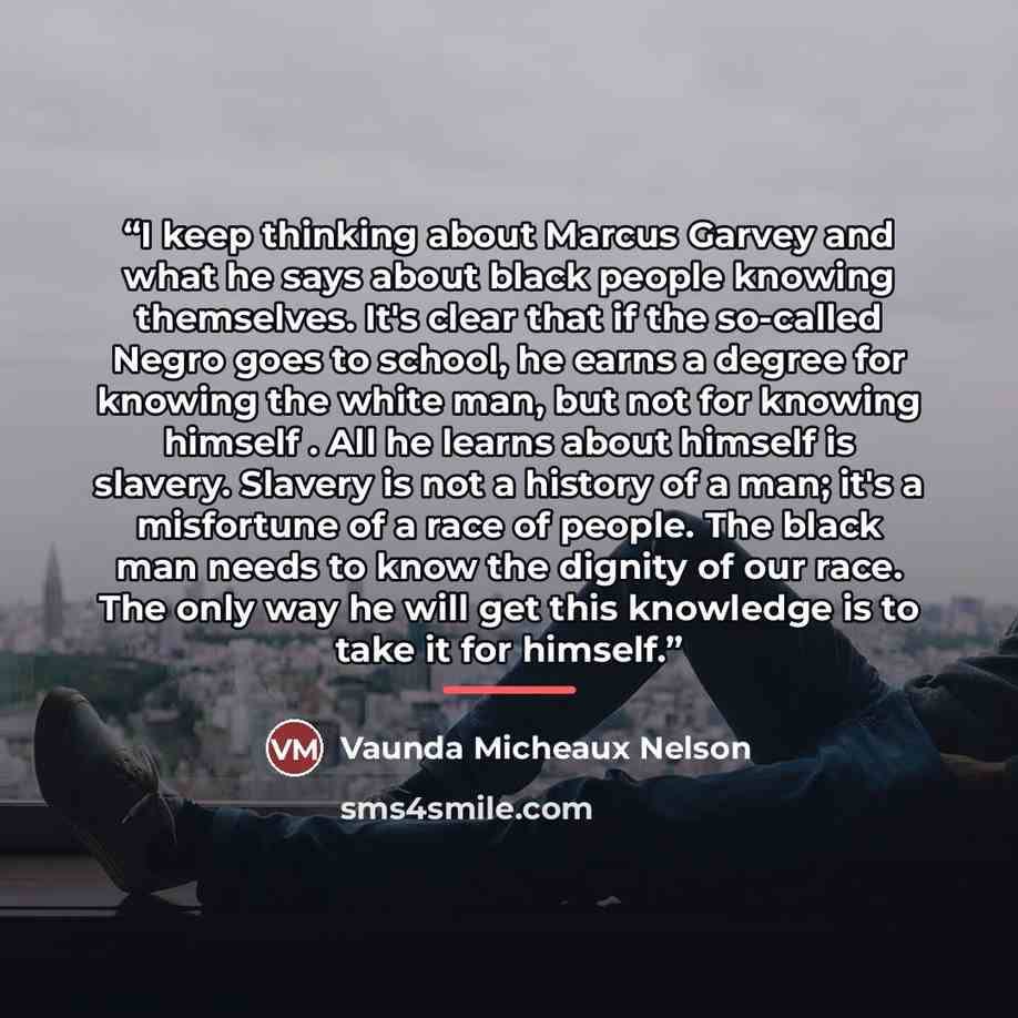 “I keep thinking about Marcus Garvey and what he says about black people knowing themselves. It's clear that if the so-called Negro goes to school, he earns a degree for knowing the white man, but not for knowing himself . All he learns about himself is slavery. Slavery is not a history of a man…” quote by Vaunda Micheaux Nelson