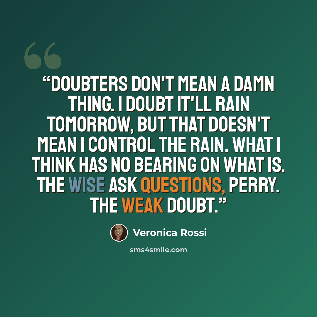“Doubters don't mean a damn thing. I doubt it'll rain tomorrow, but that doesn't mean I control the rain. What I think has no bearing on what is. The wise ask questions, Perry. The weak doubt.” quote by Veronica Rossi