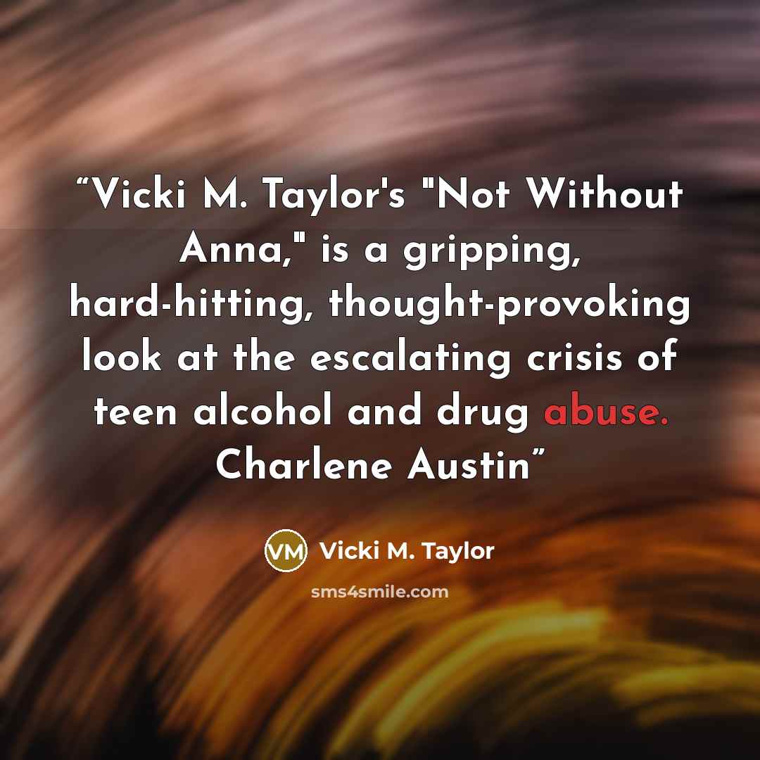 “Vicki M. Taylor's "Not Without Anna," is a gripping, hard-hitting, thought-provoking look at the escalating crisis of teen alcohol and drug abuse. Charlene Austin” quote by Vicki M. Taylor