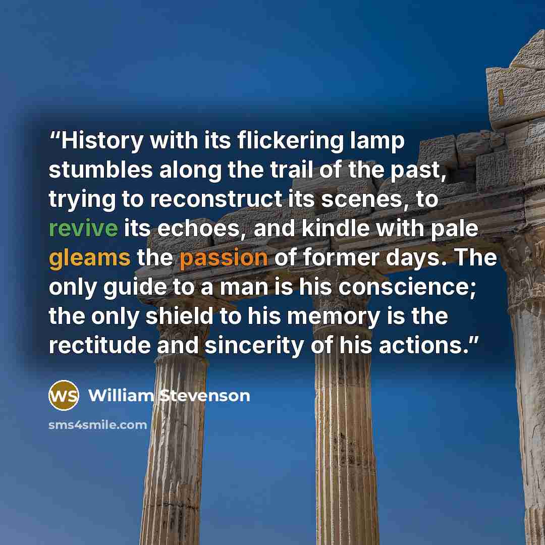 “History with its flickering lamp stumbles along the trail of the past, trying to reconstruct its scenes, to revive its echoes, and kindle with pale gleams the passion of former days. The only guide to a man is his conscience; the only shield to his memory is the rectitude and sincerity of his…” quote by William Stevenson