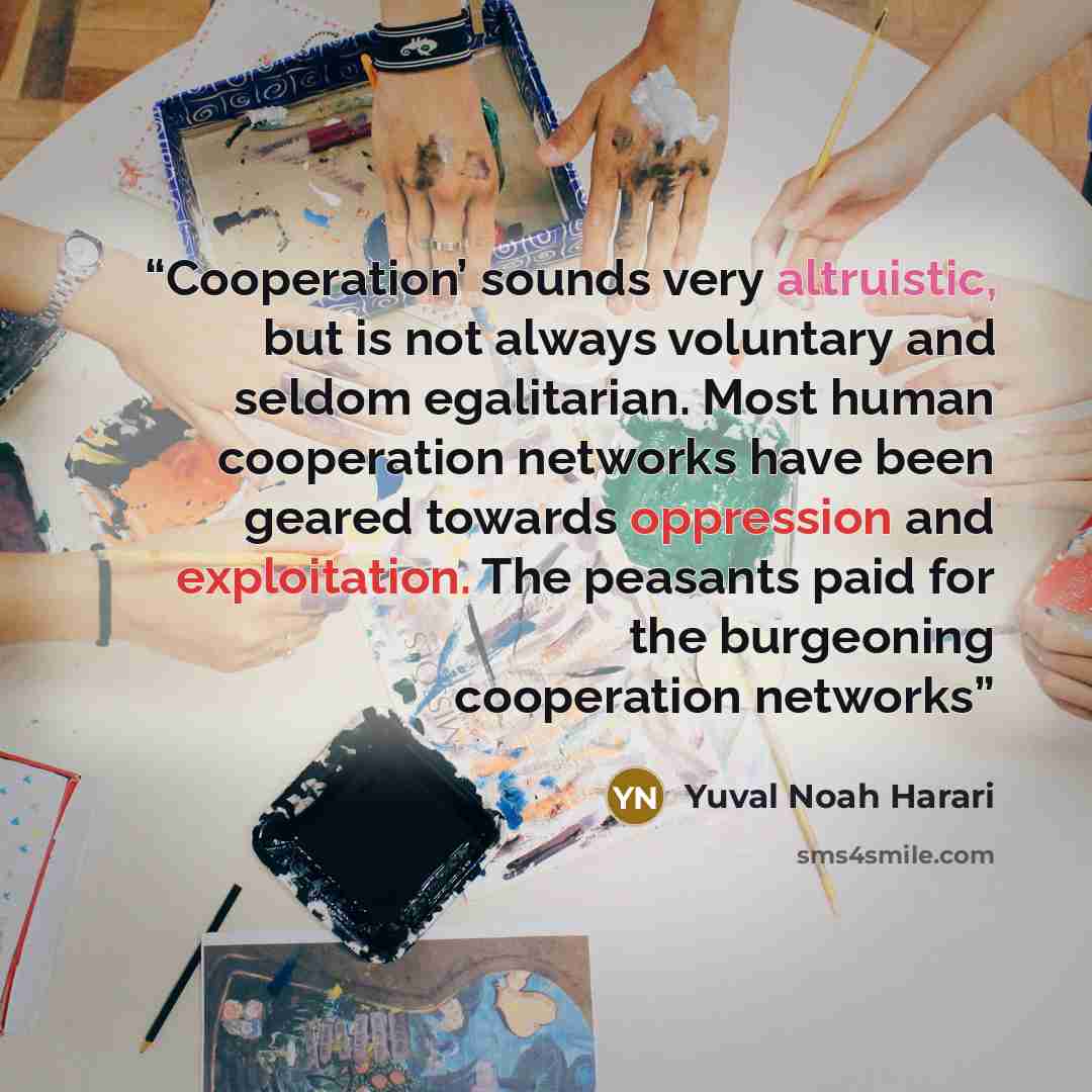 “Cooperation’ sounds very altruistic, but is not always voluntary and seldom egalitarian. Most human cooperation networks have been geared towards oppression and exploitation. The peasants paid for the burgeoning cooperation networks” quote by Yuval Noah Harari