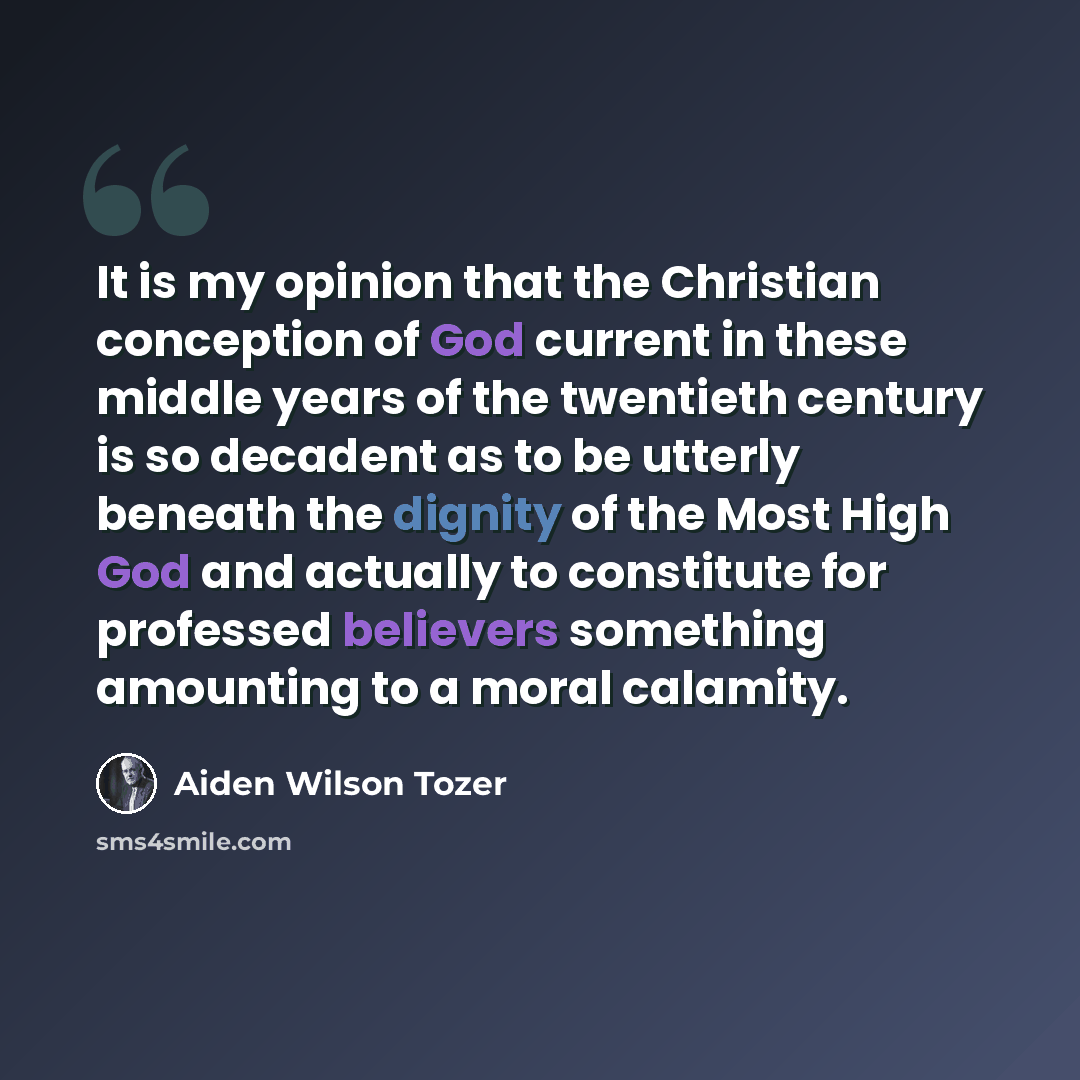 “It is my opinion that the Christian conception of God current in these middle years of the twentieth century is so decadent as to be utterly beneath the dignity of the Most High God and actually to constitute for professed believers something amounting to a moral calamity.” quote by Aiden Wilson Tozer