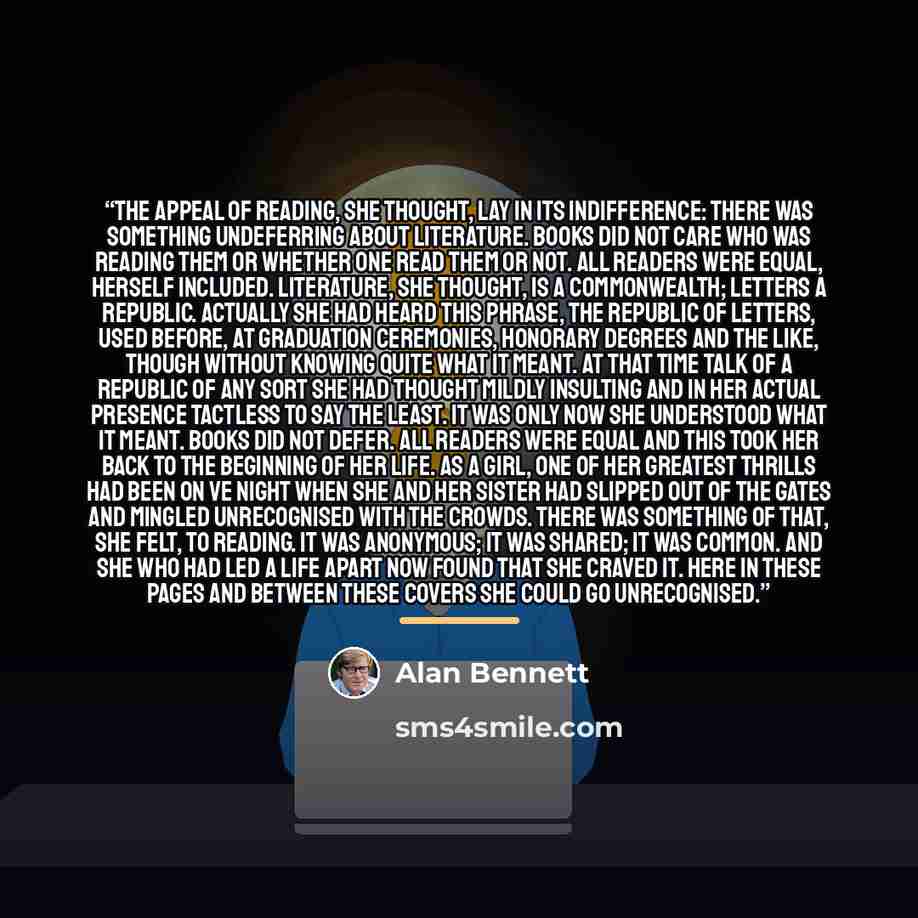 “The appeal of reading, she thought, lay in its indifference: there was something undeferring about literature. Books did not care who was reading them or whether one read them or not. All readers were equal, herself included. Literature, she thought, is a commonwealth; letters a republic. Actually…” quote by Alan Bennett