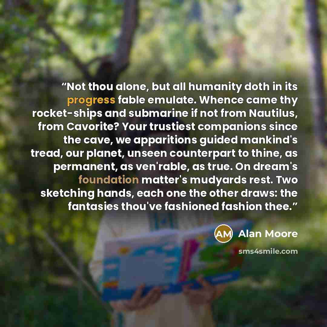“Not thou alone, but all humanity doth in its progress fable emulate. Whence came thy rocket-ships and submarine if not from Nautilus, from Cavorite? Your trustiest companions since the cave, we apparitions guided mankind's tread, our planet, unseen counterpart to thine, as permanent, as ven'rable…” quote by Alan Moore