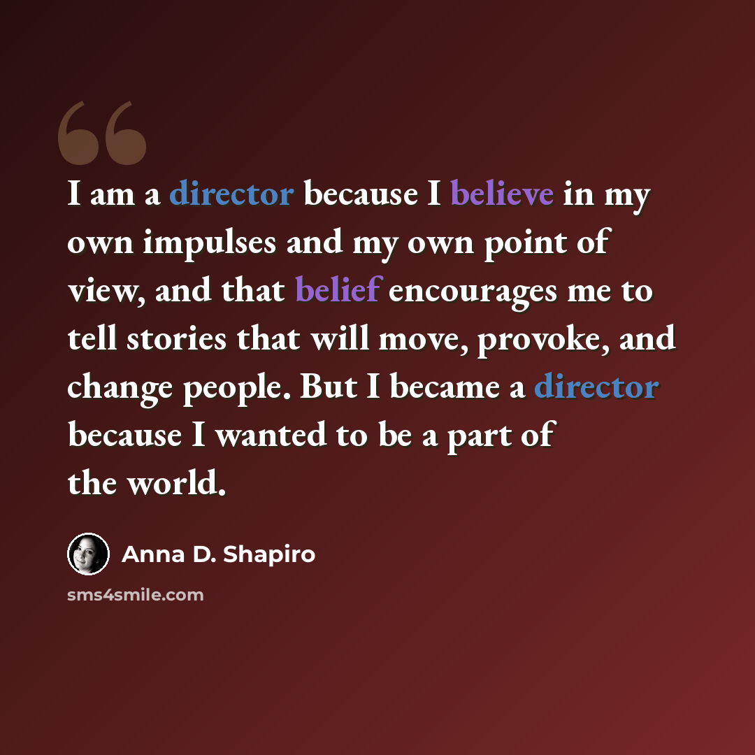 “I am a director because I believe in my own impulses and my own point of view, and that belief encourages me to tell stories that will move, provoke, and change people. But I became a director because I wanted to be a part of the world.” quote by Anna D. Shapiro