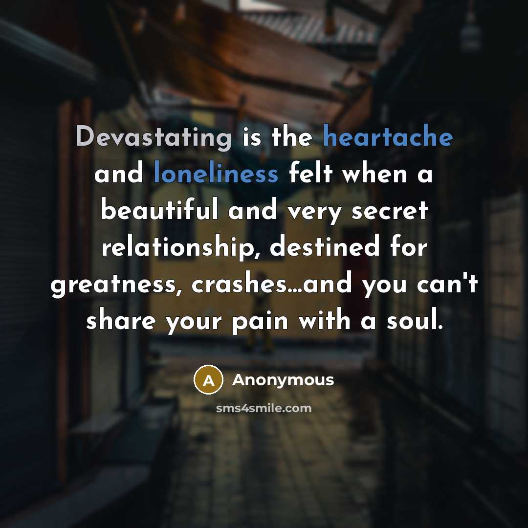 “Devastating is the heartache and loneliness felt when a beautiful and very secret relationship, destined for greatness, crashes…and you can't share your pain with a soul.” quote by Anonymous