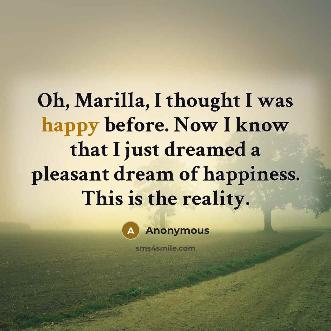“Oh, Marilla, I thought I was happy before. Now I know that I just dreamed a pleasant dream of happiness. This is the reality.” quote by Anonymous