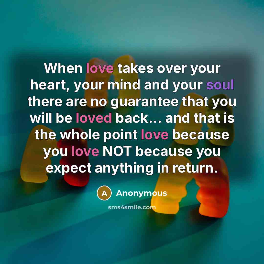 “When love takes over your heart, your mind and your soul there are no guarantee that you will be loved back... and that is the whole point love because you love NOT because you expect anything in return.” quote by Anonymous