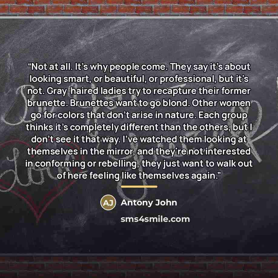 “Not at all. It's why people come. They say it's about looking smart, or beautiful, or professional, but it's not. Gray-haired ladies try to recapture their former brunette. Brunettes want to go blond. Other women go for colors that don't arise in nature. Each group thinks it's completely different…” quote by Antony John