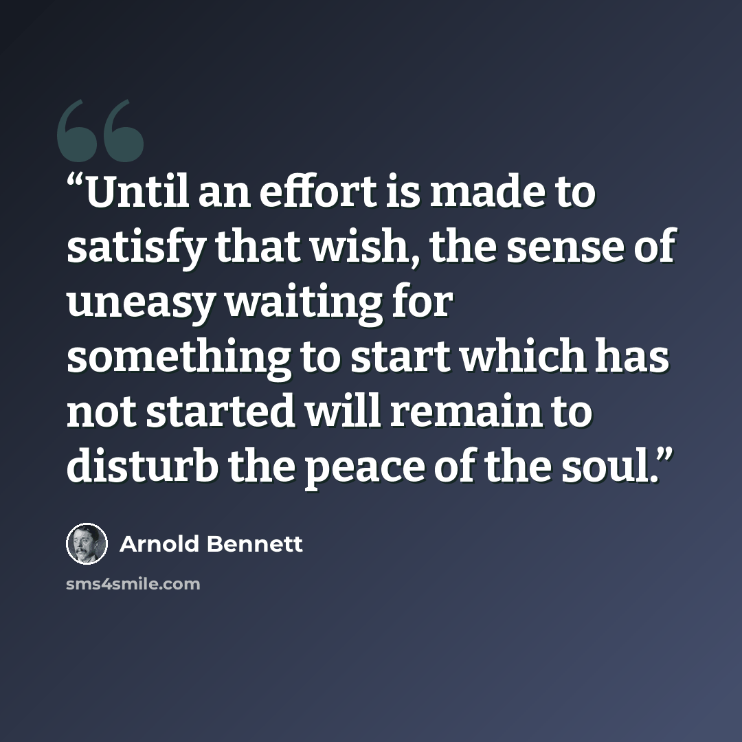 “Until an effort is made to satisfy that wish, the sense of uneasy waiting for something to start which has not started will remain to disturb the peace of the soul.” quote by Arnold Bennett