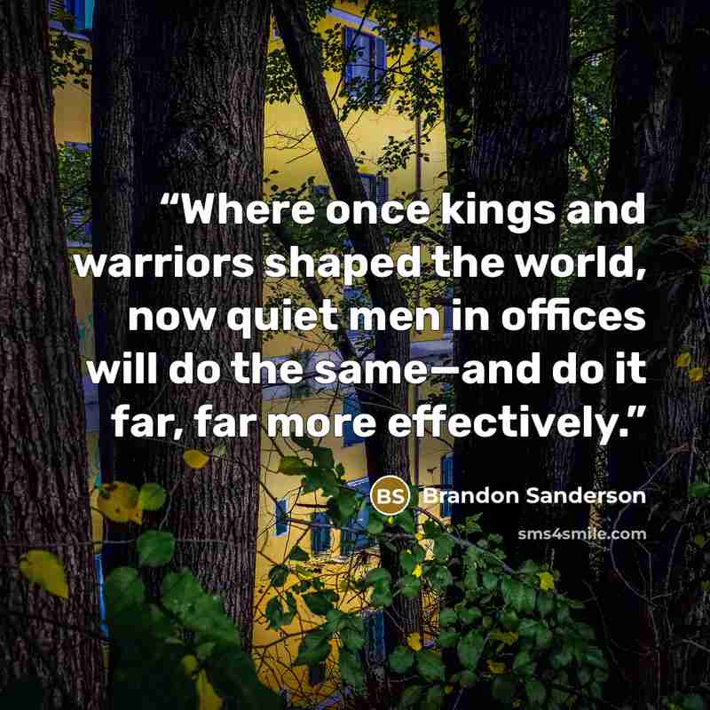 “Where once kings and warriors shaped the world, now quiet men in offices will do the same—and do it far, far more effectively.” quote by Brandon Sanderson
