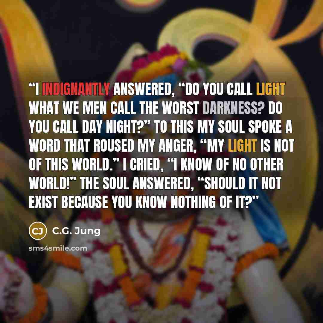 “I indignantly answered, “Do you call light what we men call the worst darkness? Do you call day night?” To this my soul spoke a word that roused my anger, “My light is not of this world.” I cried, “I know of no other world!” The soul answered, “Should it not exist because you know nothing of it?” quote by C.G. Jung